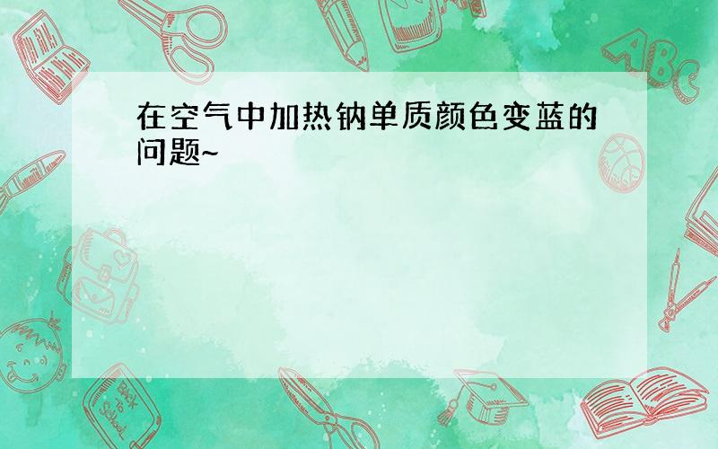 在空气中加热钠单质颜色变蓝的问题~