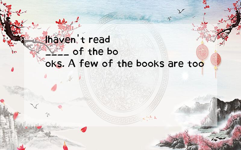 Ihaven't read ____ of the books. A few of the books are too