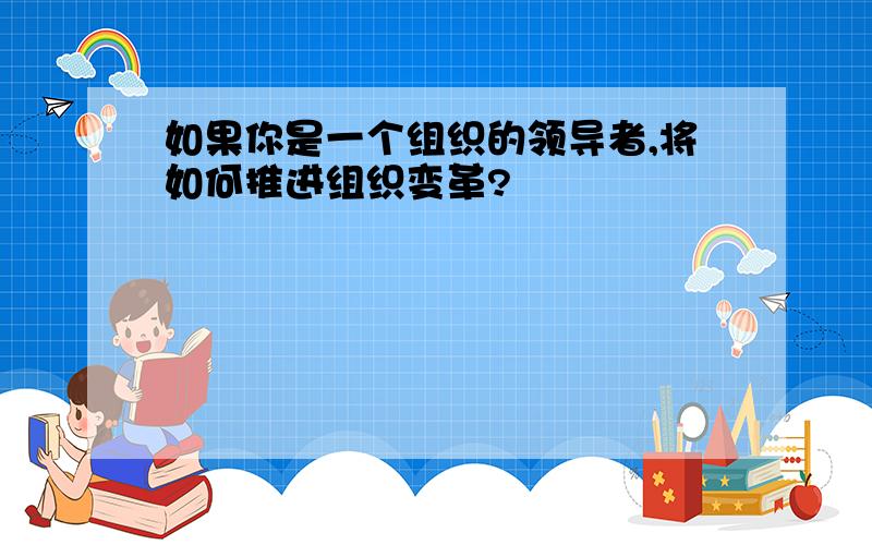 如果你是一个组织的领导者,将如何推进组织变革?