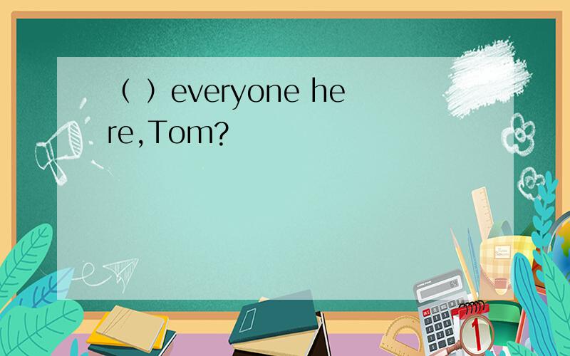 （ ）everyone here,Tom?