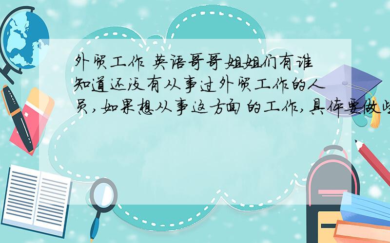 外贸工作 英语哥哥姐姐们有谁知道还没有从事过外贸工作的人员,如果想从事这方面的工作,具体要做些什么呢?答的好的有悬赏哦.