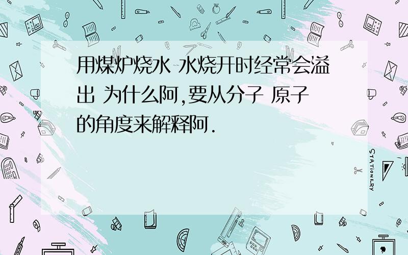 用煤炉烧水 水烧开时经常会溢出 为什么阿,要从分子 原子的角度来解释阿.