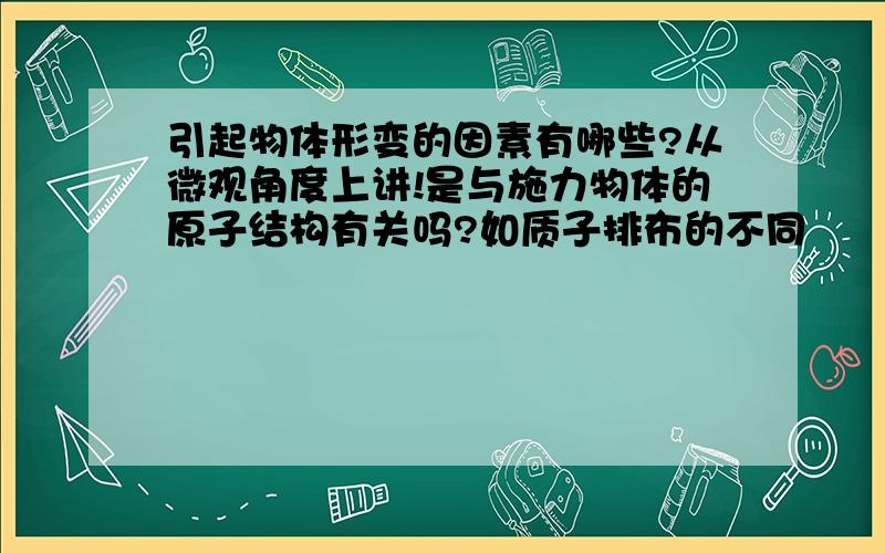 引起物体形变的因素有哪些?从微观角度上讲!是与施力物体的原子结构有关吗?如质子排布的不同