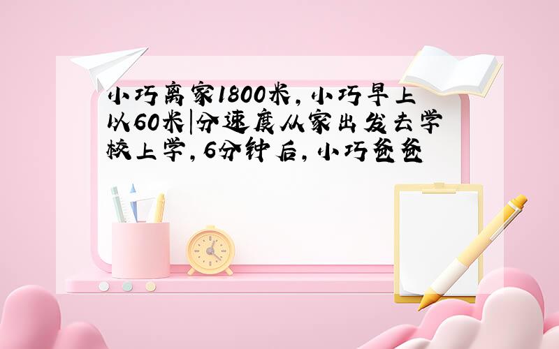 小巧离家1800米,小巧早上以60米|分速度从家出发去学校上学,6分钟后,小巧爸爸