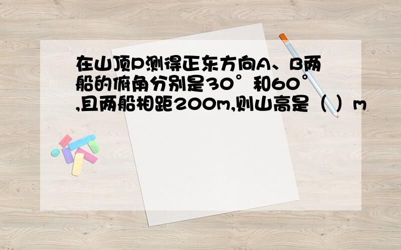 在山顶P测得正东方向A、B两船的俯角分别是30°和60°,且两船相距200m,则山高是（ ）m