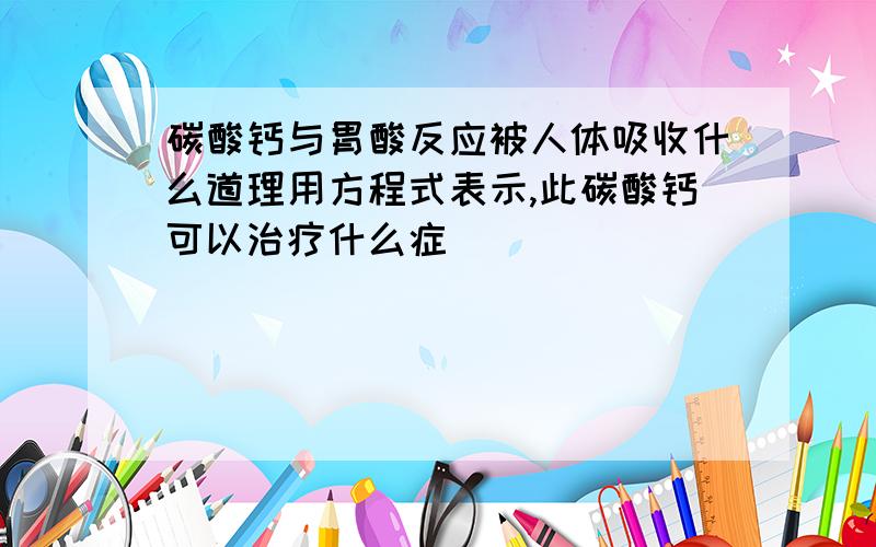 碳酸钙与胃酸反应被人体吸收什么道理用方程式表示,此碳酸钙可以治疗什么症