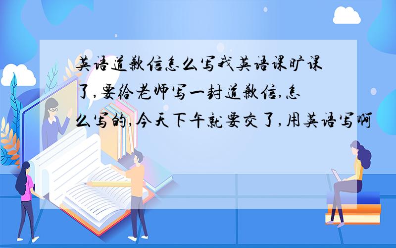 英语道歉信怎么写我英语课旷课了,要给老师写一封道歉信,怎么写的,今天下午就要交了,用英语写啊