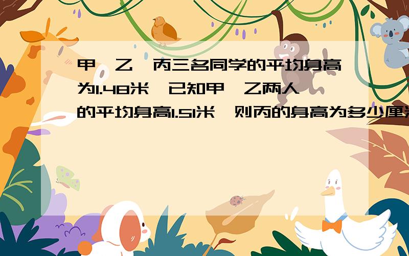 甲、乙、丙三名同学的平均身高为1.48米,已知甲,乙两人的平均身高1.51米,则丙的身高为多少厘米?