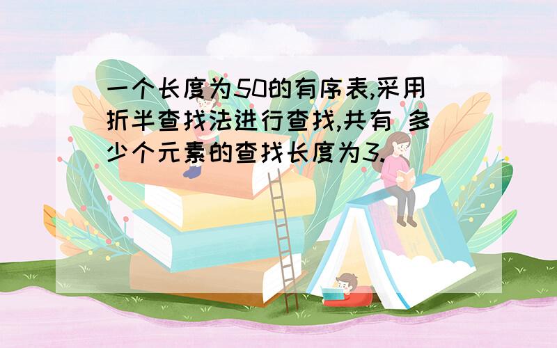 一个长度为50的有序表,采用折半查找法进行查找,共有 多少个元素的查找长度为3.