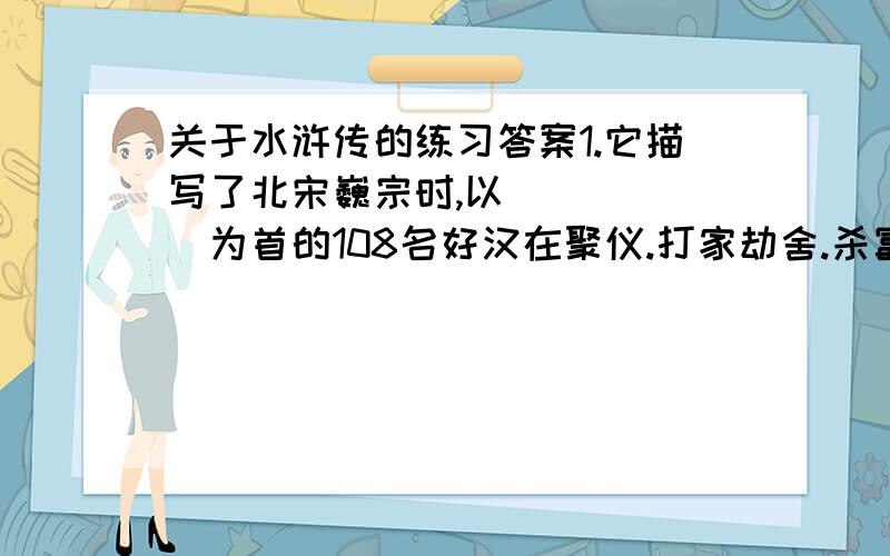 关于水浒传的练习答案1.它描写了北宋巍宗时,以______为首的108名好汉在聚仪.打家劫舍.杀富济贫的豪举`鲜明表现_