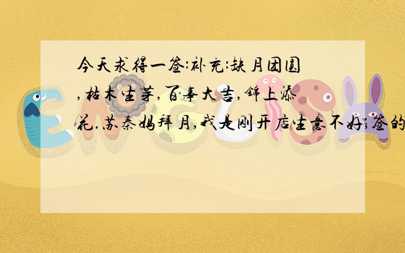 今天求得一签:补充:缺月团圆,枯木生芽,百事大吉,锦上添花.苏秦妈拜月,我是刚开店生意不好,签的大意我懂,可签上有没有说