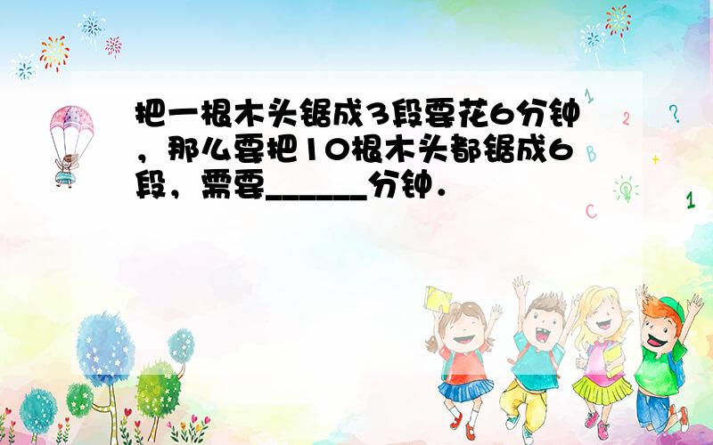 把一根木头锯成3段要花6分钟，那么要把10根木头都锯成6段，需要______分钟．