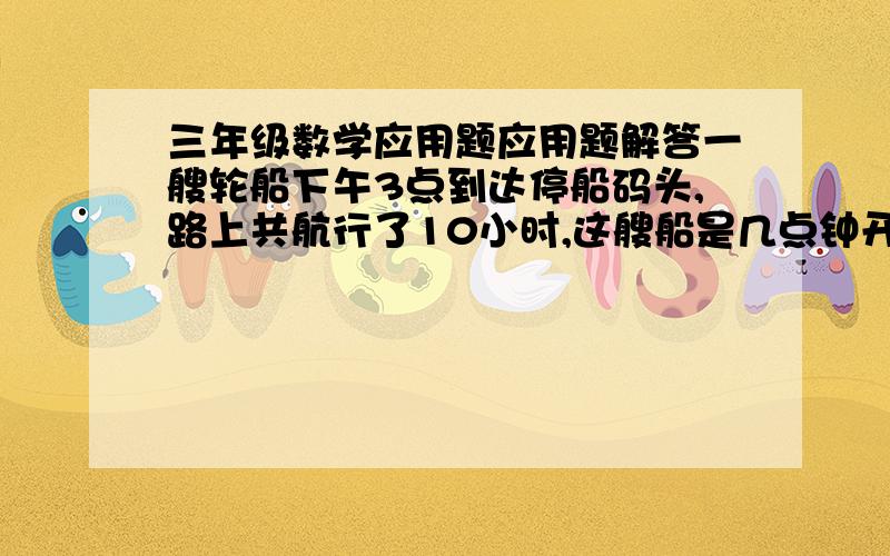 三年级数学应用题应用题解答一艘轮船下午3点到达停船码头,路上共航行了10小时,这艘船是几点钟开出的?