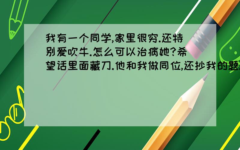 我有一个同学,家里很穷.还特别爱吹牛.怎么可以治病她?希望话里面藏刀.他和我做同位,还抄我的题.