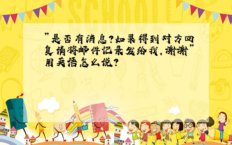 ”是否有消息?如果得到对方回复请将邮件记录发给我,谢谢”用英语怎么说?