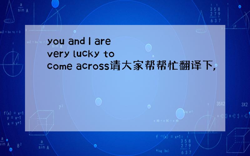 you and I are very lucky to come across请大家帮帮忙翻译下,