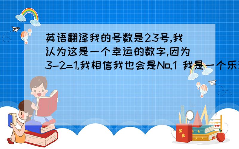 英语翻译我的号数是23号,我认为这是一个幸运的数字,因为3-2=1,我相信我也会是No.1 我是一个乐观的女孩,因为我对