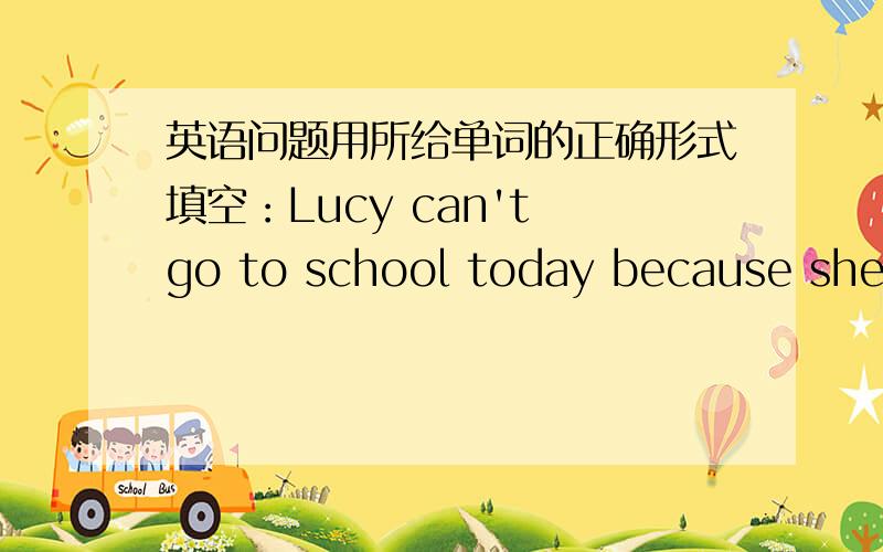 英语问题用所给单词的正确形式填空：Lucy can't go to school today because she i