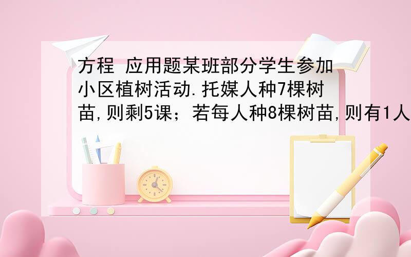 方程 应用题某班部分学生参加小区植树活动.托媒人种7棵树苗,则剩5课；若每人种8棵树苗,则有1人少种一棵.一共有多少人参