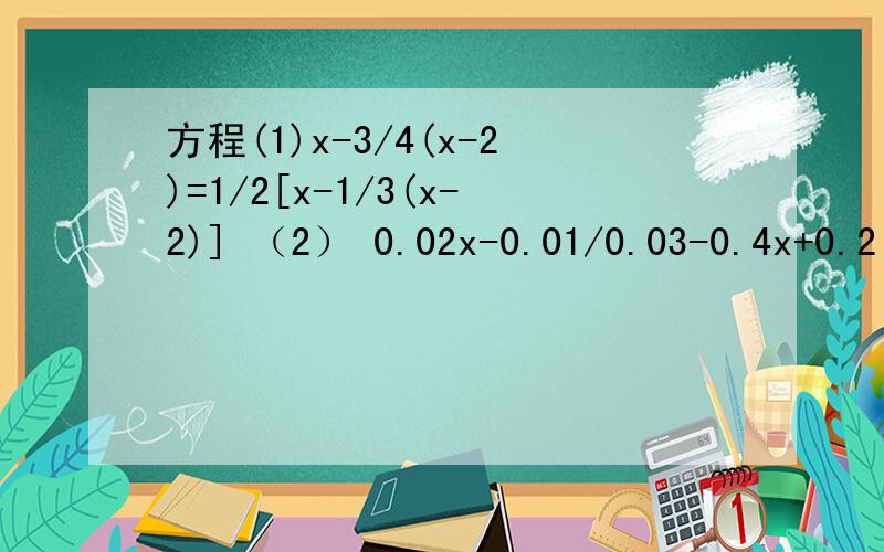 方程(1)x-3/4(x-2)=1/2[x-1/3(x-2)] （2） 0.02x-0.01/0.03-0.4x+0.2