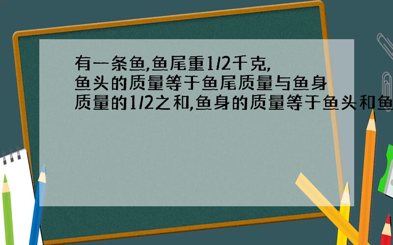 有一条鱼,鱼尾重1/2千克,鱼头的质量等于鱼尾质量与鱼身质量的1/2之和,鱼身的质量等于鱼头和鱼尾质量