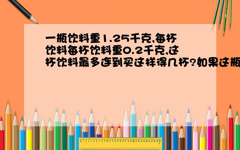 一瓶饮料重1.25千克,每杯饮料每杯饮料重0.2千克,这杯饮料最多连到买这样得几杯?如果这瓶饮料重1.5千克能到买这样得