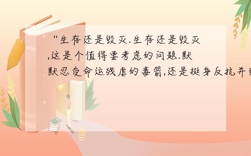 “生存还是毁灭.生存还是毁灭,这是个值得要考虑的问题.默默忍受命运残虐的毒箭,还是挺身反抗并结束这无涯的苦难,两种行为哪