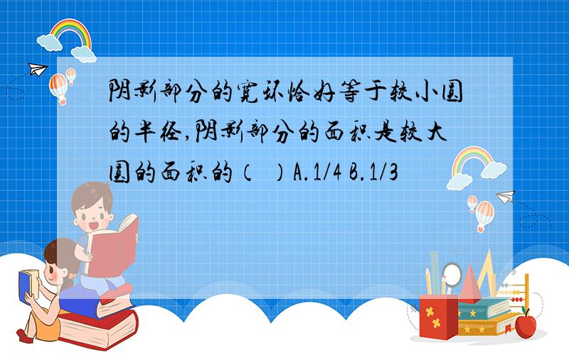 阴影部分的宽环恰好等于较小圆的半径,阴影部分的面积是较大圆的面积的（ ）A.1/4 B.1/3