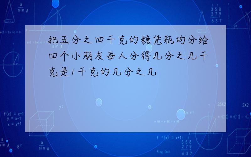 把五分之四千克的糖凭瓶均分给四个小朋友每人分得几分之几千克是1千克的几分之几