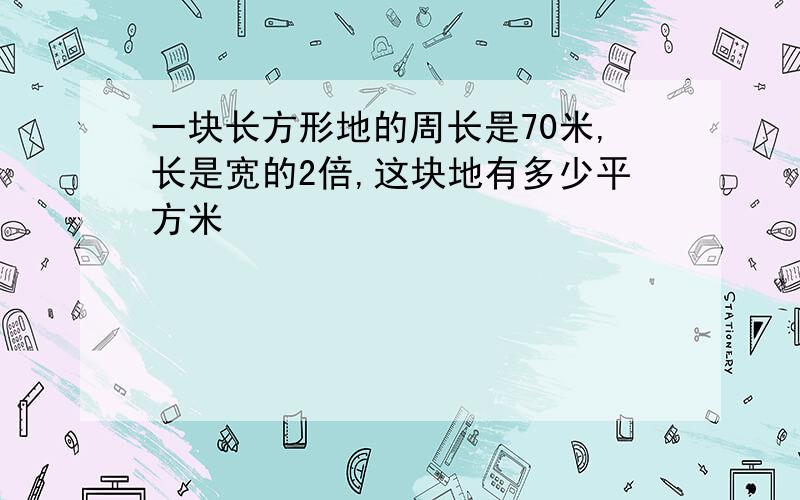 一块长方形地的周长是70米,长是宽的2倍,这块地有多少平方米