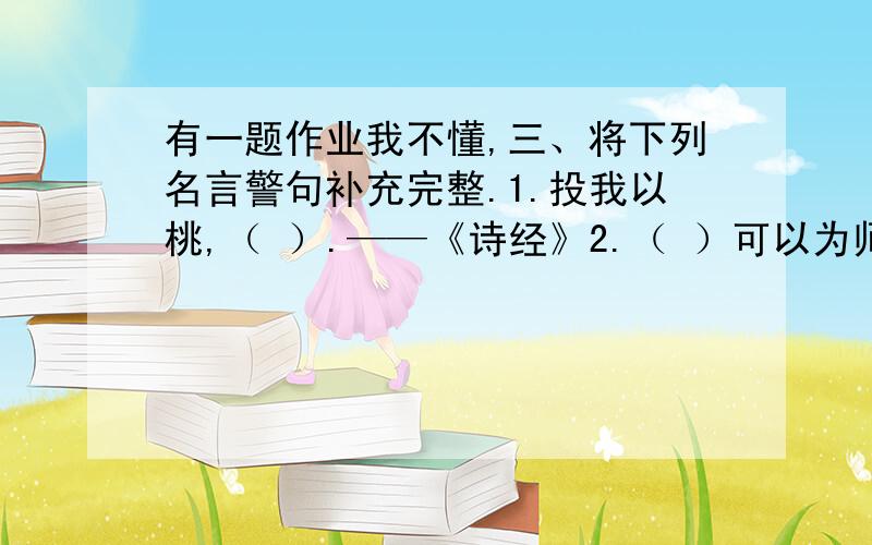 有一题作业我不懂,三、将下列名言警句补充完整.1.投我以桃,（ ）.——《诗经》2.（ ）可以为师（ ）.——《论语》3