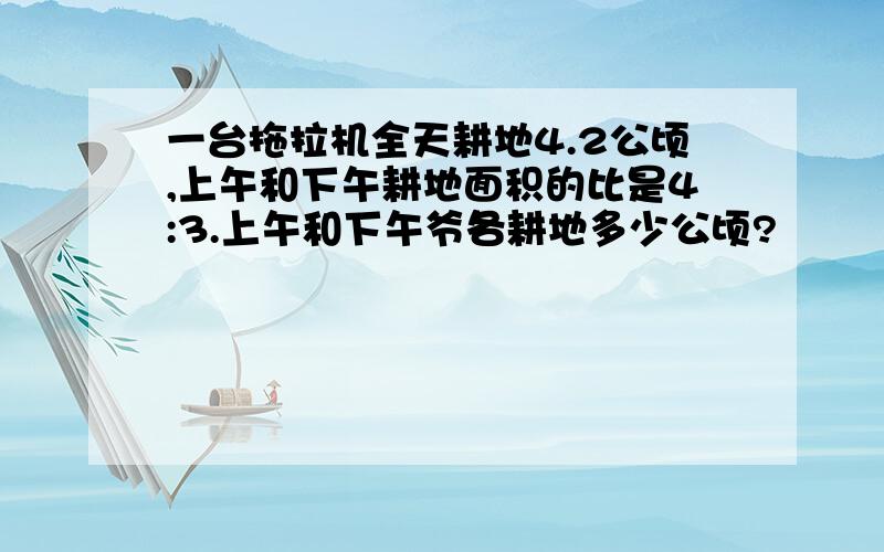 一台拖拉机全天耕地4.2公顷,上午和下午耕地面积的比是4:3.上午和下午爷各耕地多少公顷?