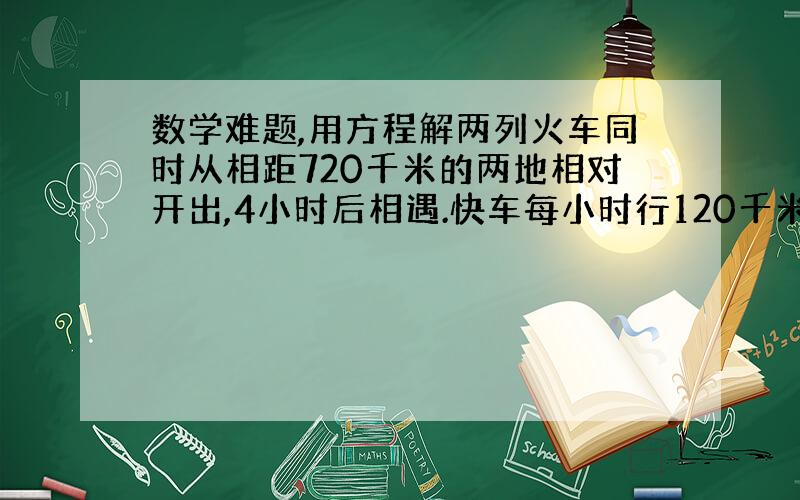 数学难题,用方程解两列火车同时从相距720千米的两地相对开出,4小时后相遇.快车每小时行120千米,求慢车每小时的速度.