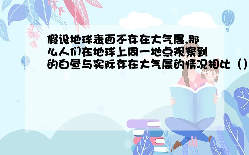 假设地球表面不存在大气层,那么人们在地球上同一地点观察到的白昼与实际存在大气层的情况相比（）