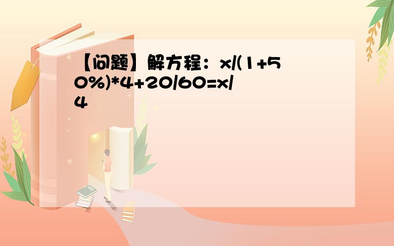 【问题】解方程：x/(1+50%)*4+20/60=x/4