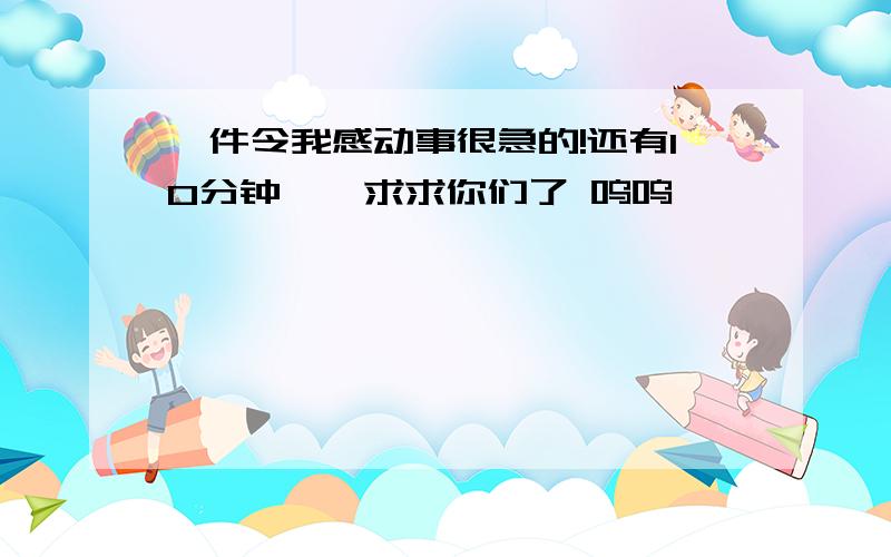 一件令我感动事很急的!还有10分钟、、求求你们了 呜呜