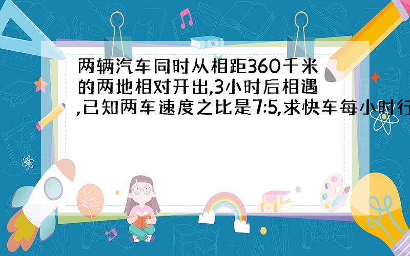 两辆汽车同时从相距360千米的两地相对开出,3小时后相遇,已知两车速度之比是7:5,求快车每小时行多少千米