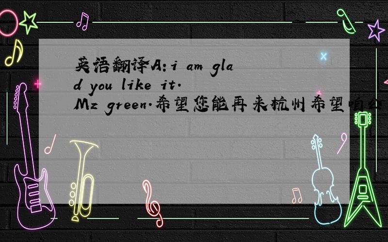 英语翻译A：i am glad you like it.Mz green.希望您能再来杭州希望咱公司的合作能更上一层楼,