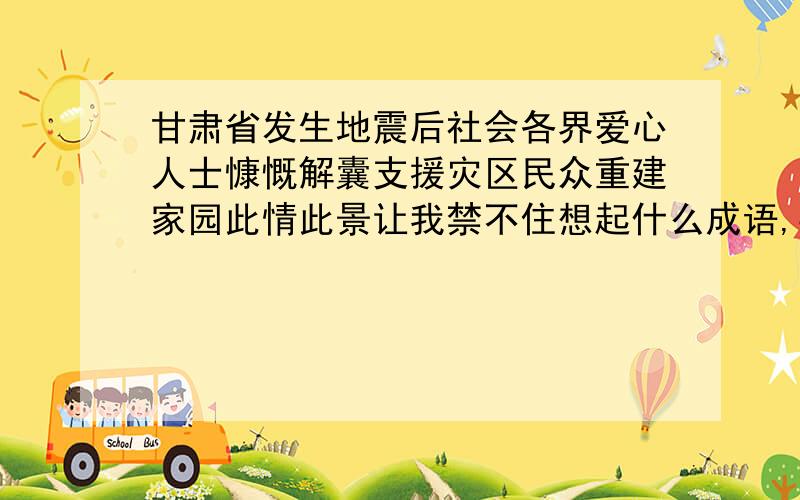 甘肃省发生地震后社会各界爱心人士慷慨解囊支援灾区民众重建家园此情此景让我禁不住想起什么成语,要3个.