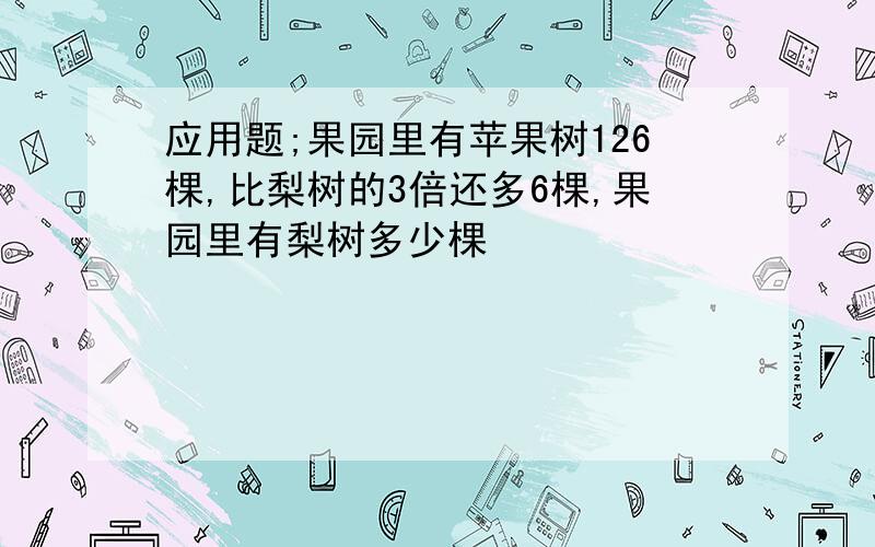 应用题;果园里有苹果树126棵,比梨树的3倍还多6棵,果园里有梨树多少棵