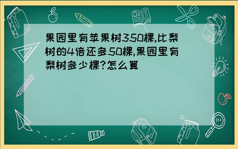 果园里有苹果树350棵,比梨树的4倍还多50棵,果园里有梨树多少棵?怎么算