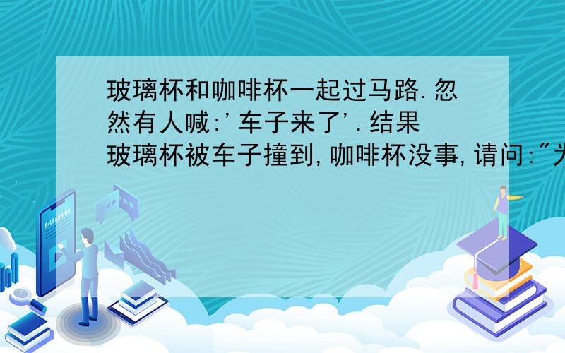 玻璃杯和咖啡杯一起过马路.忽然有人喊:'车子来了'.结果玻璃杯被车子撞到,咖啡杯没事,请问: