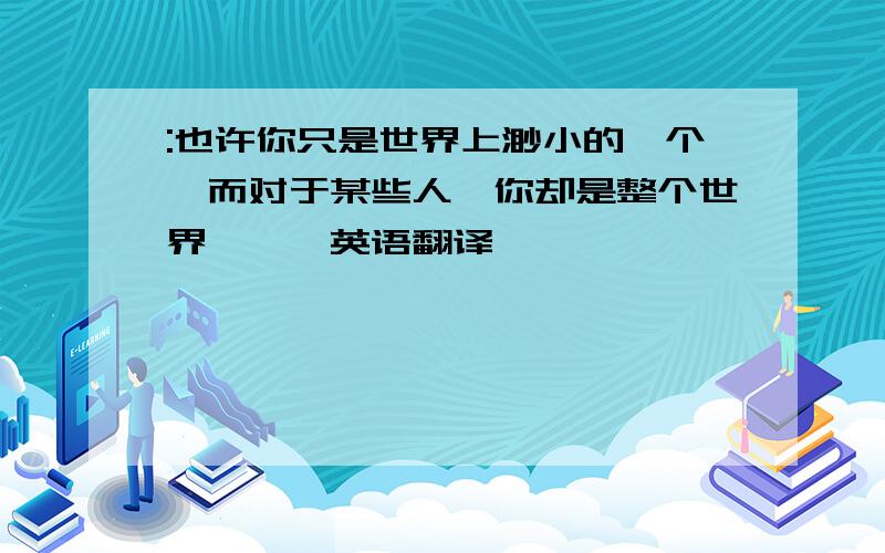 :也许你只是世界上渺小的一个,而对于某些人,你却是整个世界…　　英语翻译