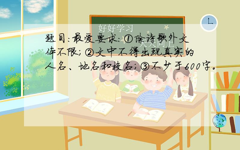 题目：最爱要求：①除诗歌外文体不限；②文中不得出现真实的人名、地名和校名；③不少于600字。