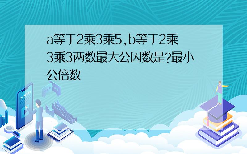 a等于2乘3乘5,b等于2乘3乘3两数最大公因数是?最小公倍数