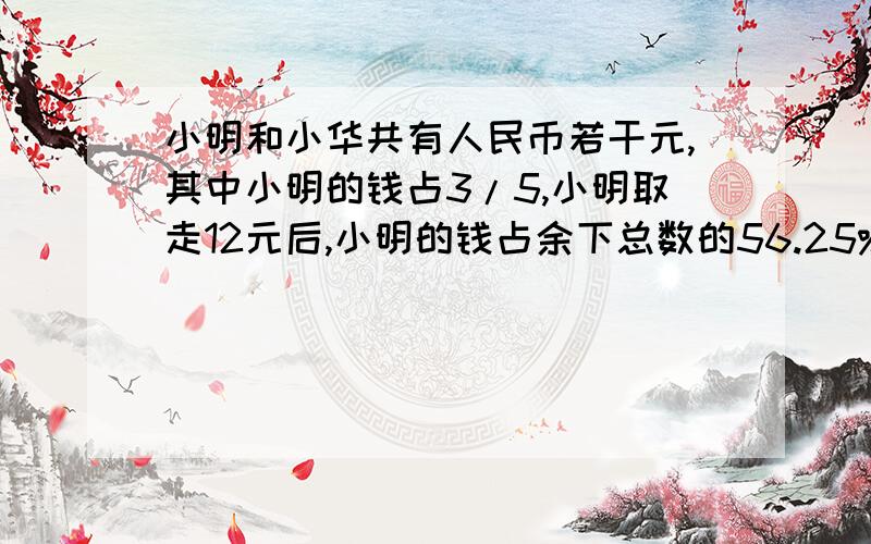 小明和小华共有人民币若干元,其中小明的钱占3/5,小明取走12元后,小明的钱占余下总数的56.25%原来各有多少钱