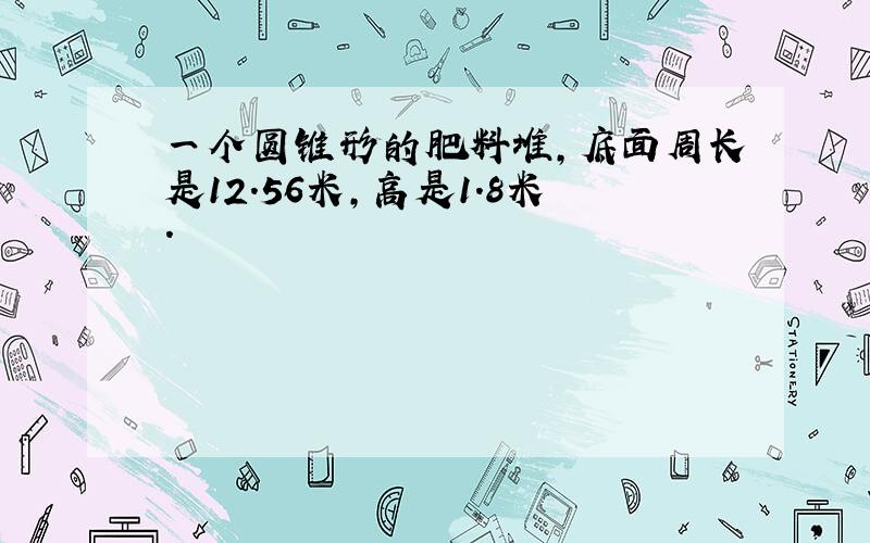 一个圆锥形的肥料堆,底面周长是12.56米,高是1.8米.