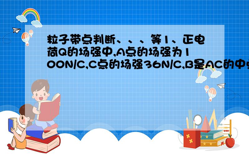 粒子带点判断、、、等1、正电荷Q的场强中,A点的场强为100N/C,C点的场强36N/C,B是AC的中点,则B的场强是2