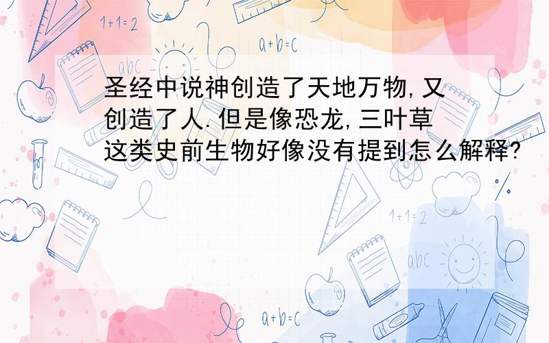 圣经中说神创造了天地万物,又创造了人.但是像恐龙,三叶草这类史前生物好像没有提到怎么解释?