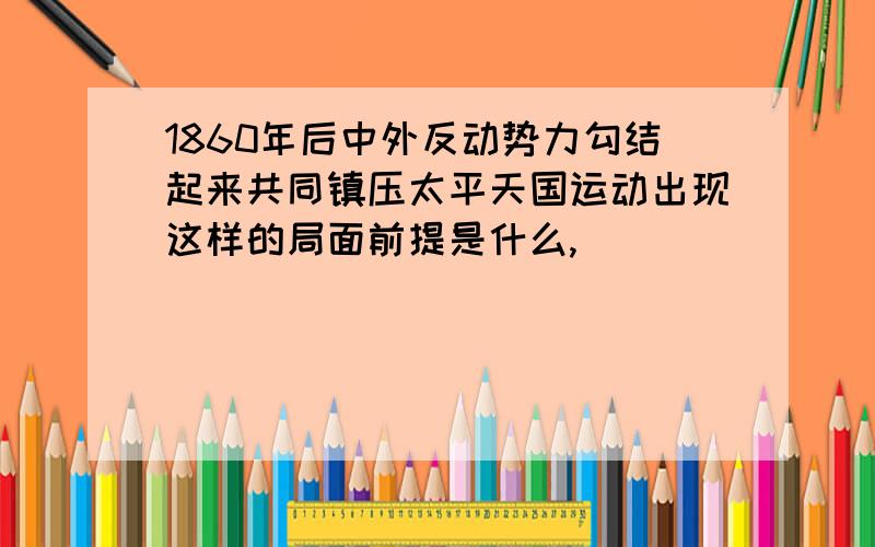 1860年后中外反动势力勾结起来共同镇压太平天国运动出现这样的局面前提是什么,